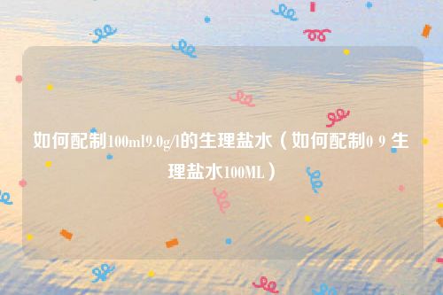 如何配制100ml9.0g/l的生理盐水（如何配制0 9 生理盐水100ML）