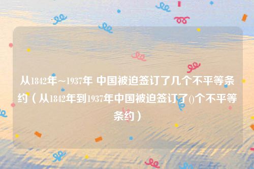 从1842年~1937年 中国被迫签订了几个不平等条约（从1842年到1937年中国被迫签订了()个不平等条约）