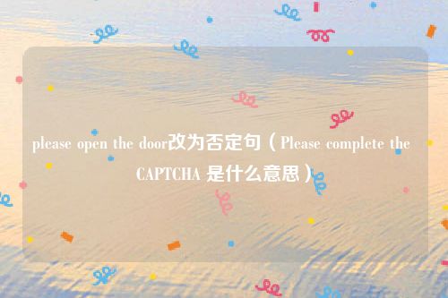 please open the door改为否定句（Please complete the CAPTCHA 是什么意思）