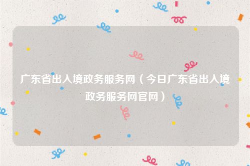 广东省出入境政务服务网（今日广东省出入境政务服务网官网）