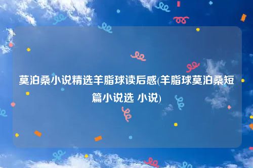 莫泊桑小说精选羊脂球读后感(羊脂球莫泊桑短篇小说选 小说)