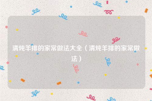 清炖羊排的家常做法大全（清炖羊排的家常做法）