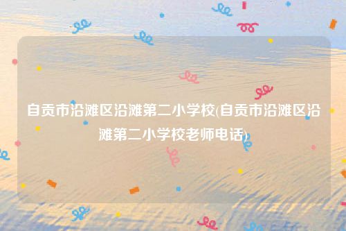自贡市沿滩区沿滩第二小学校(自贡市沿滩区沿滩第二小学校老师电话)