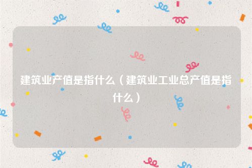 建筑业产值是指什么（建筑业工业总产值是指什么）