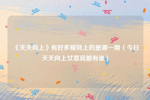 《天天向上》有好多模特上的是哪一期（今日天天向上女嘉宾都有谁）