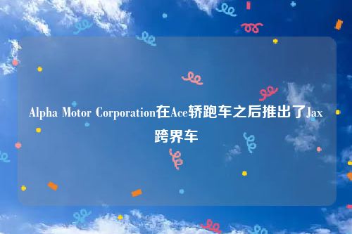 Alpha Motor Corporation在Ace轿跑车之后推出了Jax跨界车