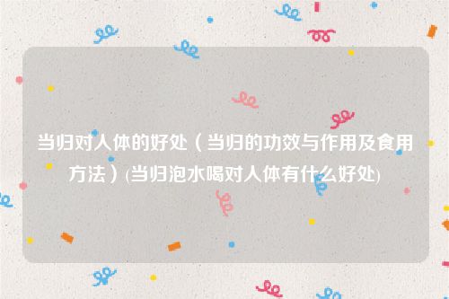 当归对人体的好处（当归的功效与作用及食用方法）(当归泡水喝对人体有什么好处)