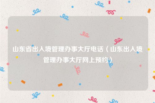 山东省出入境管理办事大厅电话（山东出入境管理办事大厅网上预约）