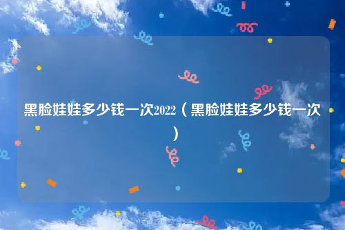 黑脸娃娃多少钱一次2022（黑脸娃娃多少钱一次）