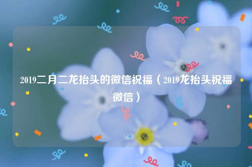 2019二月二龙抬头的微信祝福（2019龙抬头祝福微信）