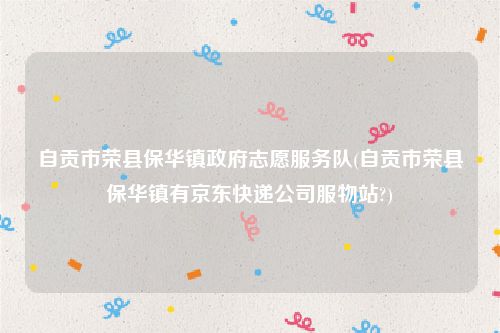 自贡市荣县保华镇政府志愿服务队(自贡市荣县保华镇有京东快递公司服物站?)