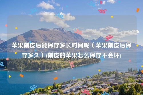 苹果削皮后能保存多长时间呢（苹果削皮后保存多久）(削皮的苹果怎么保存不会坏)
