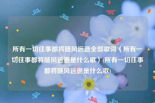 所有一切往事都将随风远逝全部歌词（所有一切往事都将随风远逝是什么歌）(所有一切往事都将随风远逝是什么歌)