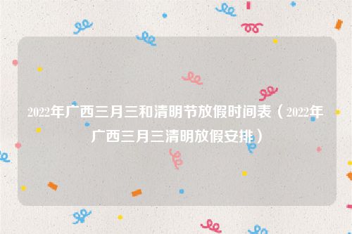 2022年广西三月三和清明节放假时间表（2022年广西三月三清明放假安排）