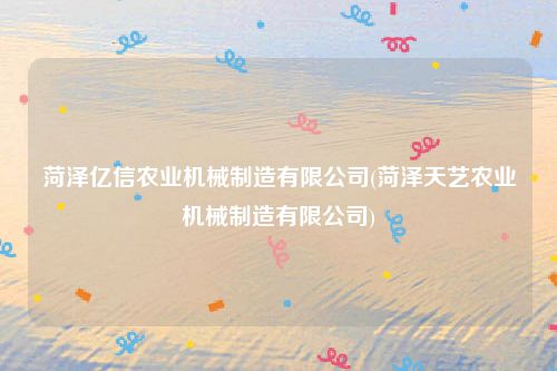 菏泽亿信农业机械制造有限公司(菏泽天艺农业机械制造有限公司)
