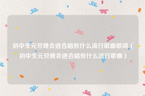 初中生元旦晚会适合唱些什么流行歌曲歌词（初中生元旦晚会适合唱些什么流行歌曲）