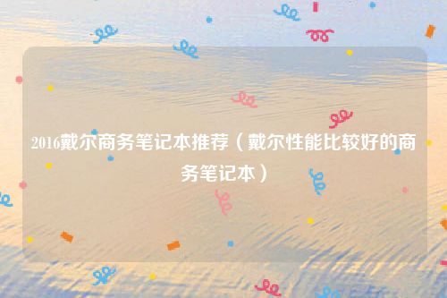 2016戴尔商务笔记本推荐（戴尔性能比较好的商务笔记本）