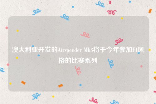 澳大利亚开发的Airspeeder Mk3将于今年参加F1风格的比赛系列