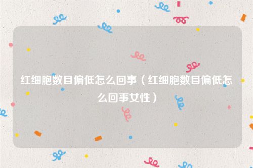 红细胞数目偏低怎么回事（红细胞数目偏低怎么回事女性）