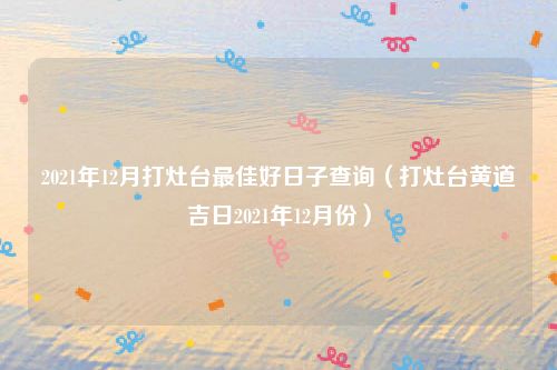 2021年12月打灶台最佳好日子查询（打灶台黄道吉日2021年12月份）