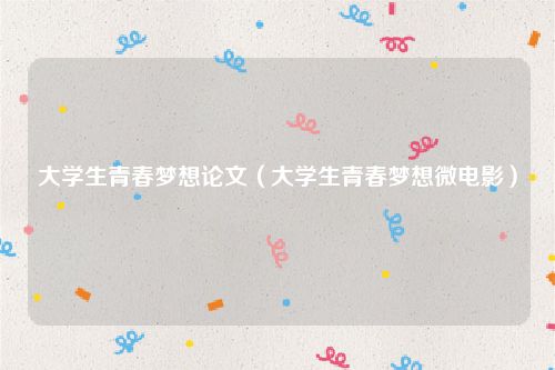 大学生青春梦想论文（大学生青春梦想微电影）