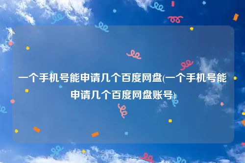 一个手机号能申请几个百度网盘(一个手机号能申请几个百度网盘账号)