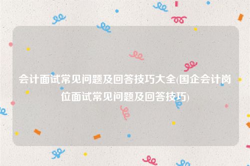 会计面试常见问题及回答技巧大全(国企会计岗位面试常见问题及回答技巧)