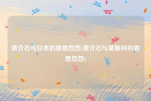 蒋介石与日本的恩恩怨怨(蒋介石与莫斯科的恩恩怨怨)
