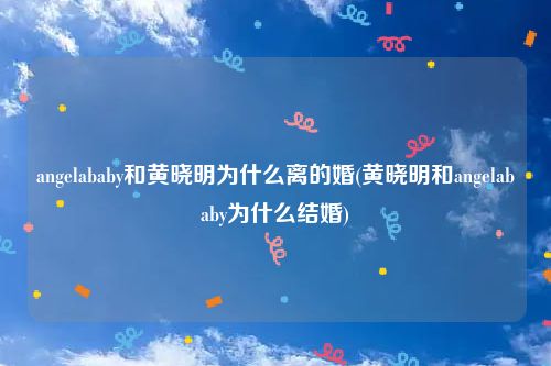 angelababy和黄晓明为什么离的婚(黄晓明和angelababy为什么结婚)