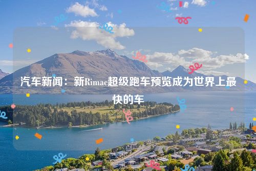 汽车新闻：新Rimac超级跑车预览成为世界上最快的车