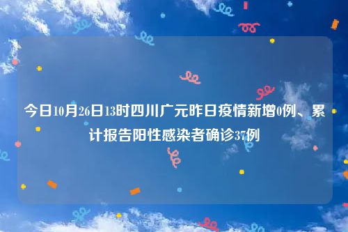 今日10月26日13时四川广元昨日疫情新增0例、累计报告阳性感染者确诊37例