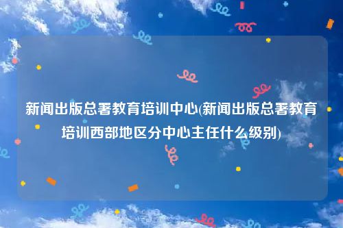 新闻出版总署教育培训中心(新闻出版总署教育培训西部地区分中心主任什么级别)