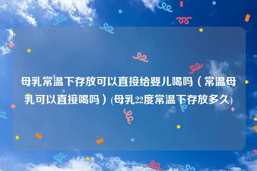 母乳常温下存放可以直接给婴儿喝吗（常温母乳可以直接喝吗）(母乳22度常温下存放多久)