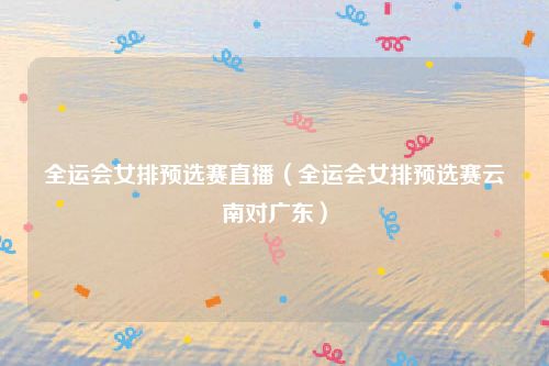 全运会女排预选赛直播（全运会女排预选赛云南对广东）