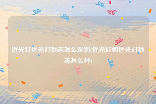 近光灯远光灯标志怎么区别(近光灯和远光灯标志怎么开)