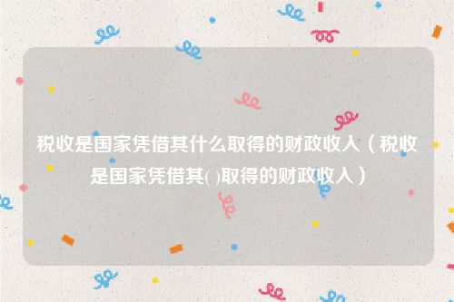 税收是国家凭借其什么取得的财政收入（税收是国家凭借其( )取得的财政收入）