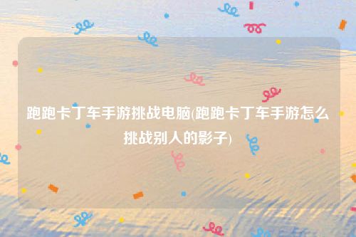 跑跑卡丁车手游挑战电脑(跑跑卡丁车手游怎么挑战别人的影子)