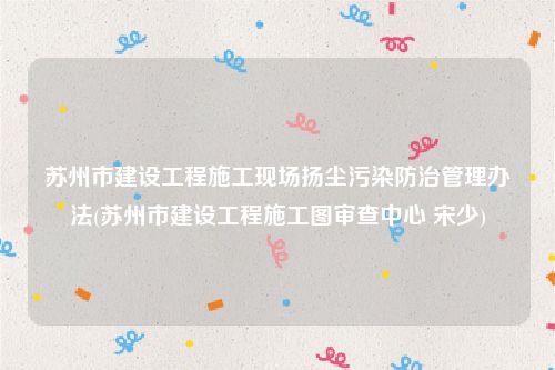 苏州市建设工程施工现场扬尘污染防治管理办法(苏州市建设工程施工图审查中心 宋少)