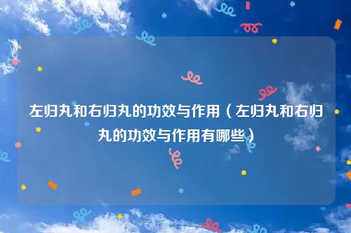 左归丸和右归丸的功效与作用（左归丸和右归丸的功效与作用有哪些）