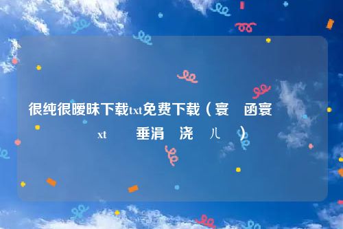 很纯很暧昧下载txt免费下载（寰堢函寰堟毀鏄xt鍏嶈垂涓嬭浇鍏ㄦ湰）