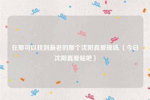 在那可以找到最老的那个沈阳真爱现场,（今日沈阳真爱贴吧）