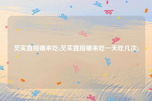 芡实直接嚼来吃(芡实直接嚼来吃一天吃几次)