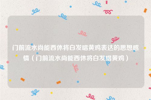 门前流水尚能西休将白发唱黄鸡表达的思想感情（门前流水尚能西休将白发唱黄鸡）