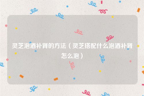 灵芝泡酒补肾的方法（灵芝搭配什么泡酒补肾怎么泡）