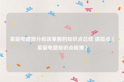 家庭电路部分应该掌握的知识点总结 请指点（家庭电路知识点梳理）