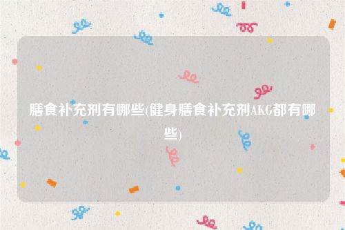 膳食补充剂有哪些(健身膳食补充剂AKG都有哪些)