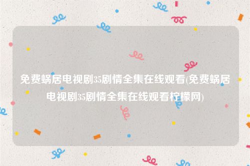 免费蜗居电视剧35剧情全集在线观看(免费蜗居电视剧35剧情全集在线观看柠檬网)
