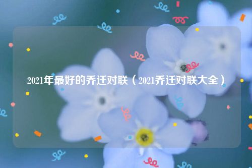 2021年最好的乔迁对联（2021乔迁对联大全）