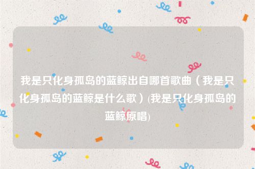 我是只化身孤岛的蓝鲸出自哪首歌曲（我是只化身孤岛的蓝鲸是什么歌）(我是只化身孤岛的蓝鲸原唱)