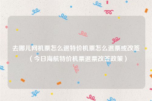 去哪儿网机票怎么退特价机票怎么退票或改签（今日海航特价机票退票改签政策）